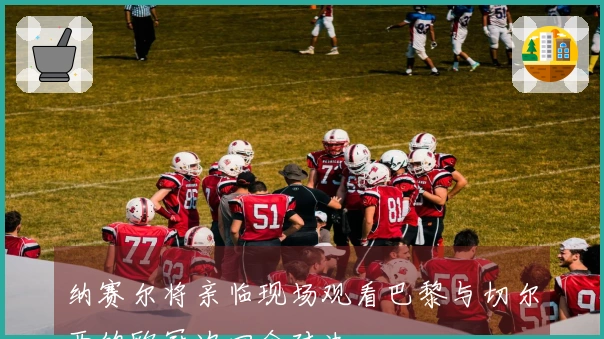 纳赛尔将亲临现场观看巴黎与切尔西的欧冠次回合对决