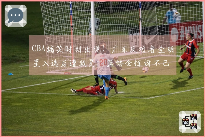 CBA搞笑时刻出现！广东反对者全明星入选后遭裁员：篮协会惊讶不已