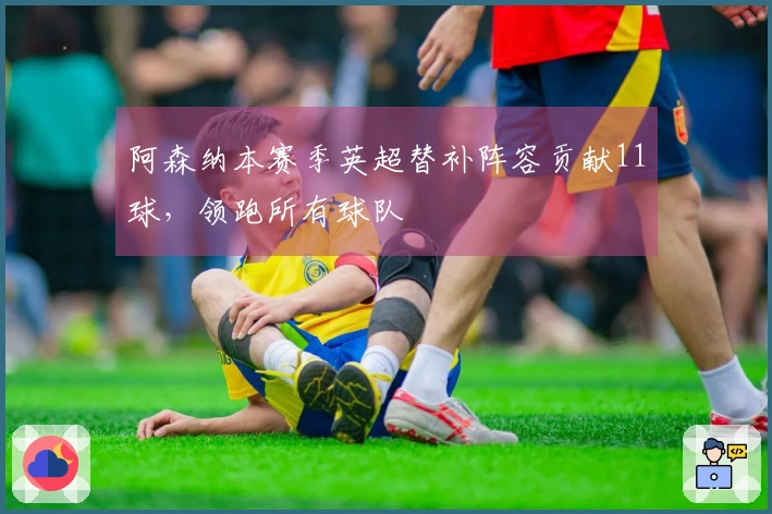 阿森纳本赛季英超替补阵容贡献11球，领跑所有球队