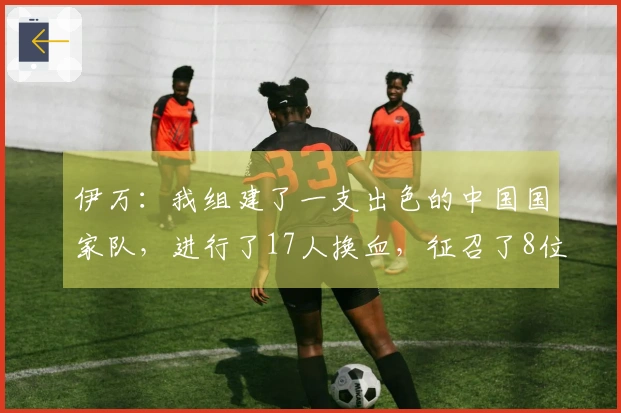 伊万：我组建了一支出色的中国国家队，进行了17人换血，征召了8位年轻球员