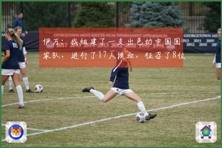 伊万：我组建了一支出色的中国国家队，进行了17人换血，征召了8位年轻球员