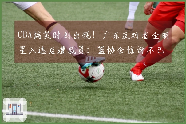 CBA搞笑时刻出现！广东反对者全明星入选后遭裁员：篮协会惊讶不已