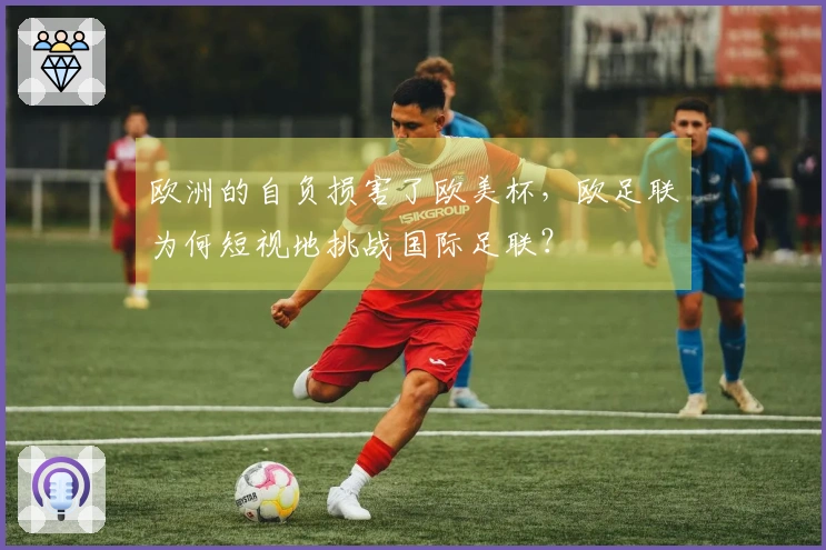 欧洲的自负损害了欧美杯，欧足联为何短视地挑战国际足联？